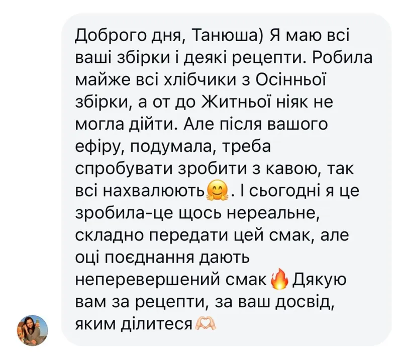 Скриншот відгуку: Доброго дня, Танюша) Я маю всі ваші збірки і деякі рецепти. Робила майже всі хлібчики з Осінньої збірки, а от до Житньої ніяк не могла дійти. Але після вашого ефіру подумала, треба спробувати зробити з кавою, так всі нахвалюють. І сьогодні я це зробила — це щось нереальне, складно передати цей смак, але оці поєднання дають неперевершений смак. Дякую вам за рецепти, за ваш досвід, яким ділитеся.