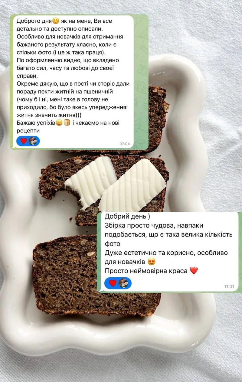 Скриншот відгуку: Доброго дня, як на мене, Ви все детально та доступно описали. Особливо для новачків для отримання бажаного результату класно, коли є стільки фото (і це ж така праця). По оформленню видно, що вкладено багато сил, часу та любові до своєї справи. Окреме дякую, що в пості чи сторіс дали пораду пекти житній на пшеничній. Бажаю успіхів і чекаємо на нові рецепти. Другий відгук: Збірка просто чудова, навпаки подобається, що є така велика кількість фото. Дуже естетично та корисно, особливо для новачків. Просто неймовірна краса.